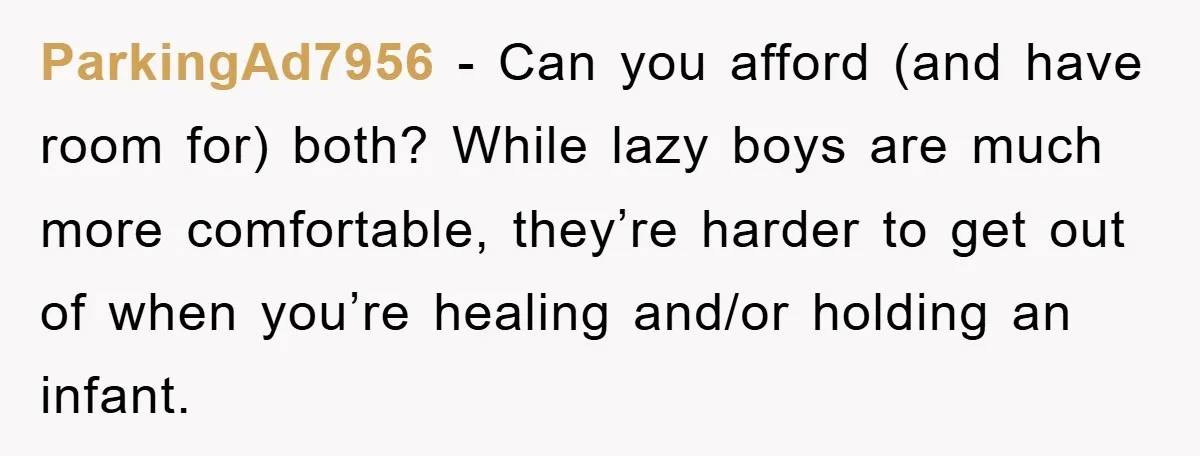 ParkingAd7956 − Can you afford (and have room for) both? While lazy boys are much more comfortable, they’re harder to get out of when you’re healing and/or holding an infant.