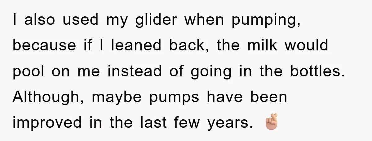 I also used my glider when pumping, because if I leaned back, the milk would pool on me instead of going in the bottles. Although, maybe pumps have been improved...