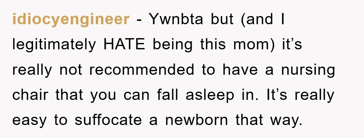 idiocyengineer − Ywnbta but (and I legitimately HATE being this mom) it’s really not recommended to have a nursing chair that you can fall asleep in. It’s really easy to...