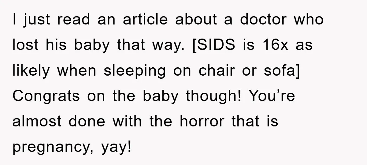 I just read an article about a doctor who lost his baby that way. [SIDS is 16x as likely when sleeping on chair or sofa] Congrats on the baby though!...