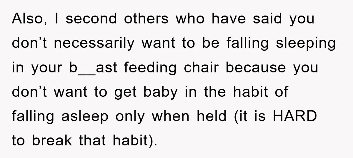 Also, I second others who have said you don’t necessarily want to be falling sleeping in your b__ast feeding chair because you don’t want to get baby in the habit...