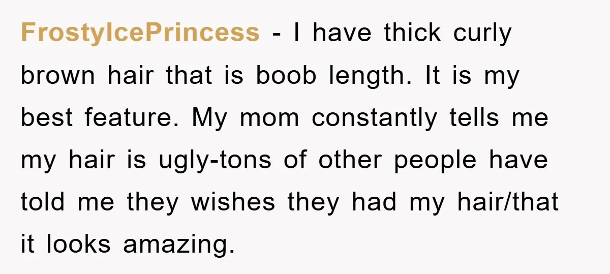 FrostyIcePrincess − I have thick curly brown hair that is boob length. It is my best feature. My mom constantly tells me my hair is ugly-tons of other people have...