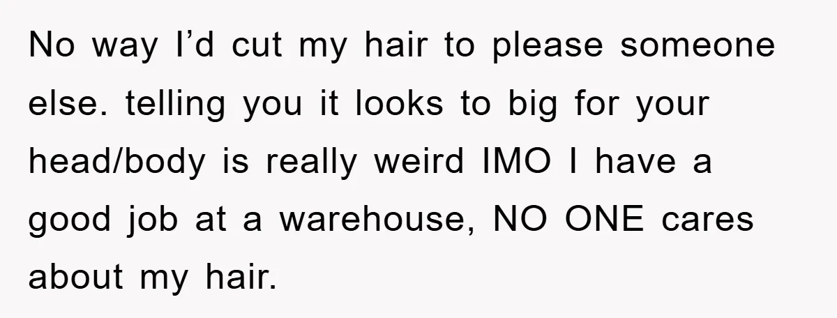 No way I’d cut my hair to please someone else. telling you it looks to big for your head/body is really weird IMO I have a good job at a...