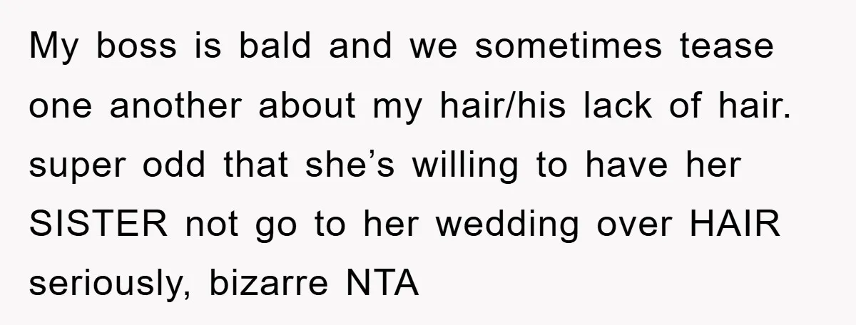 My boss is bald and we sometimes tease one another about my hair/his lack of hair. super odd that she’s willing to have her SISTER not go to her wedding...