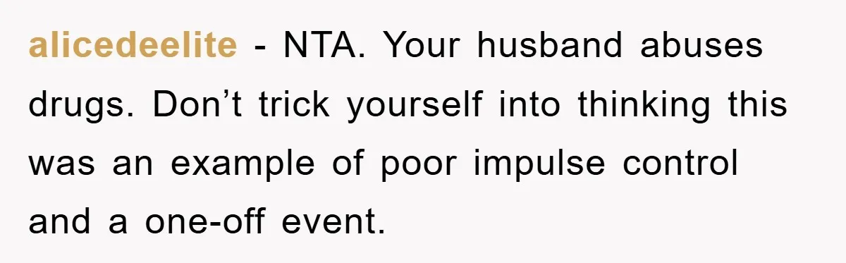 alicedeelite − NTA. Your husband abuses drugs. Don’t trick yourself into thinking this was an example of poor impulse control and a one-off event.