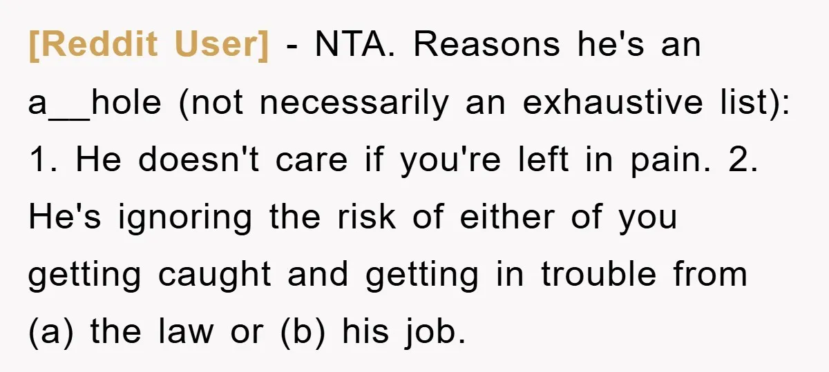 [Reddit User] − NTA. Reasons he's an a__hole (not necessarily an exhaustive list): 1. He doesn't care if you're left in pain. 2. He's ignoring the risk of either of...