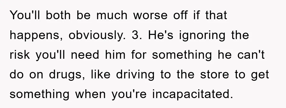 You'll both be much worse off if that happens, obviously. 3. He's ignoring the risk you'll need him for something he can't do on drugs, like driving to the store...