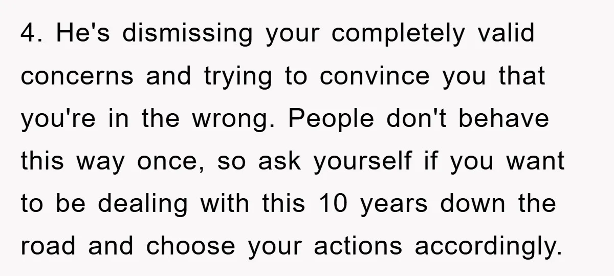4. He's dismissing your completely valid concerns and trying to convince you that you're in the wrong. People don't behave this way once, so ask yourself if you want to...