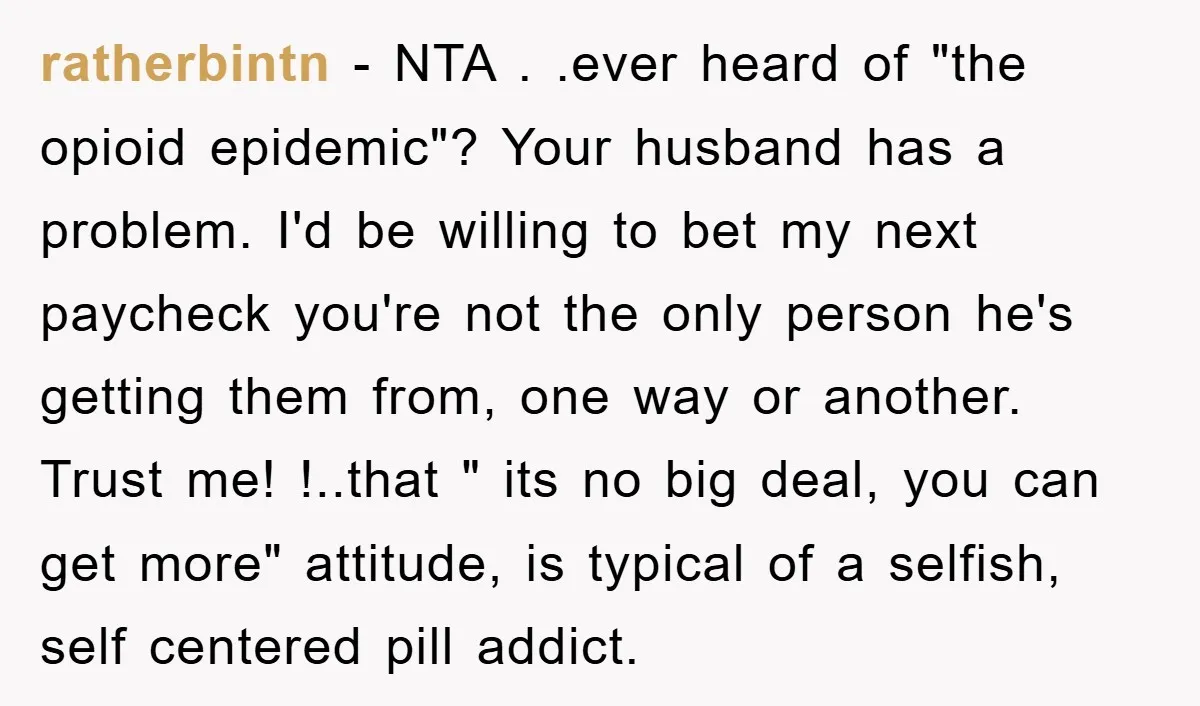 ratherbintn − NTA . .ever heard of "the opioid epidemic"? Your husband has a problem. I'd be willing to bet my next paycheck you're not the only person he's getting...