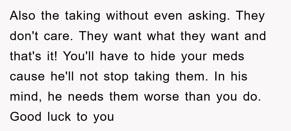 Also the taking without even asking. They don't care. They want what they want and that's it! You'll have to hide your meds cause he'll not stop taking them. In...