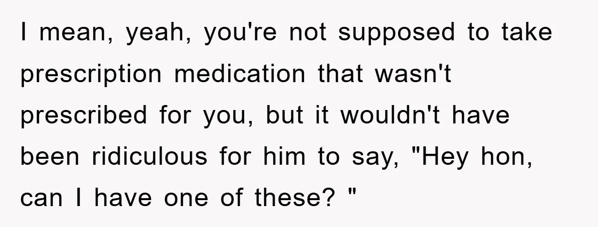 I mean, yeah, you're not supposed to take prescription medication that wasn't prescribed for you, but it wouldn't have been ridiculous for him to say, "Hey hon, can I have...