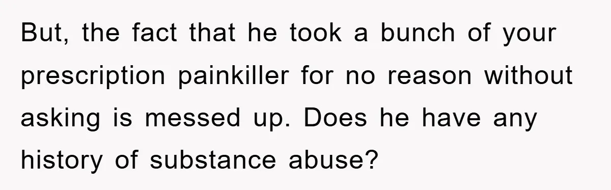But, the fact that he took a bunch of your prescription painkiller for no reason without asking is messed up. Does he have any history of substance abuse?
