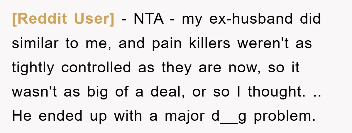 [Reddit User] − NTA - my ex-husband did similar to me, and pain killers weren't as tightly controlled as they are now, so it wasn't as big of a deal,...