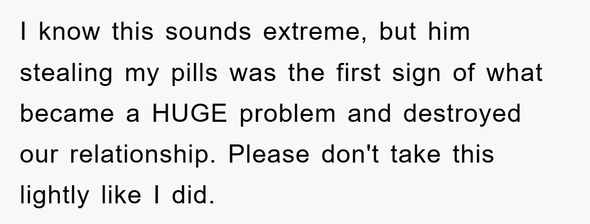 I know this sounds extreme, but him stealing my pills was the first sign of what became a HUGE problem and destroyed our relationship. Please don't take this lightly like...
