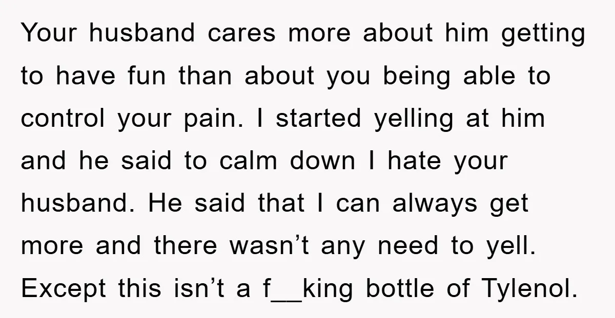 Your husband cares more about him getting to have fun than about you being able to control your pain. I started yelling at him and he said to calm down...