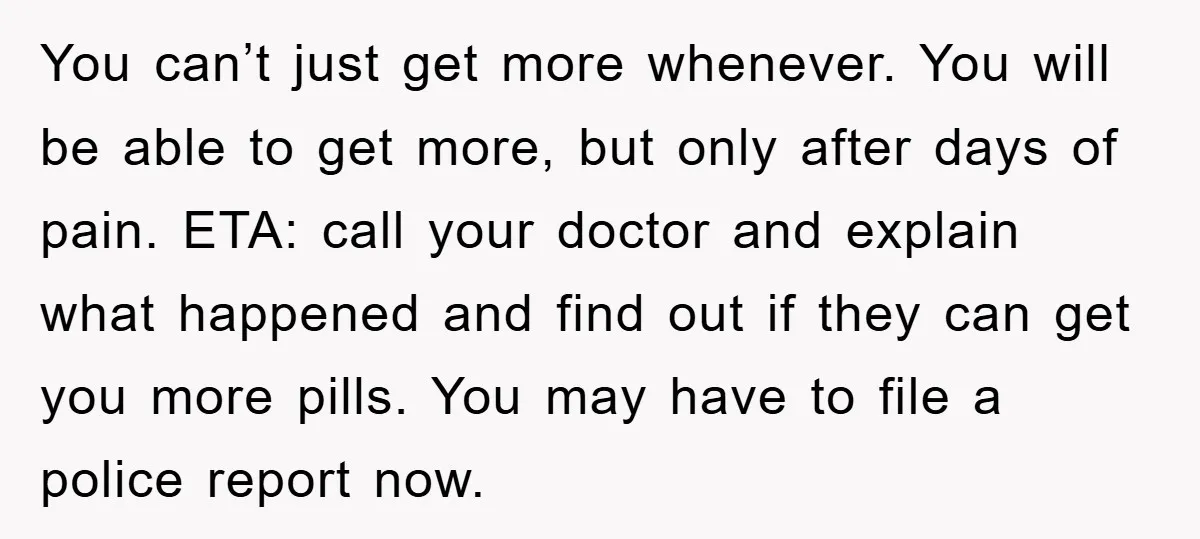 You can’t just get more whenever. You will be able to get more, but only after days of pain. ETA: call your doctor and explain what happened and find out...