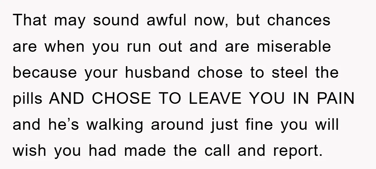 That may sound awful now, but chances are when you run out and are miserable because your husband chose to steel the pills AND CHOSE TO LEAVE YOU IN PAIN...