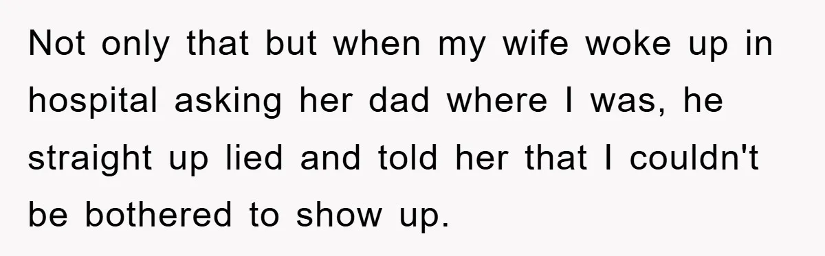 Not only that but when my wife woke up in hospital asking her dad where I was, he straight up lied and told her that I couldn't be bothered to...