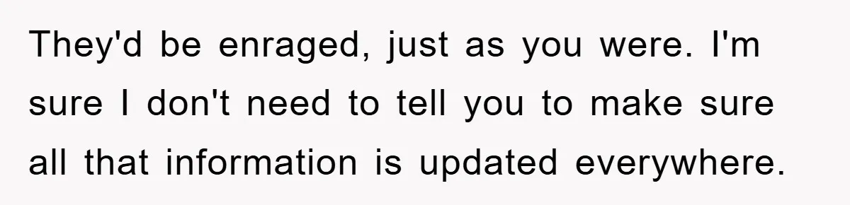 They'd be enraged, just as you were. I'm sure I don't need to tell you to make sure all that information is updated everywhere.