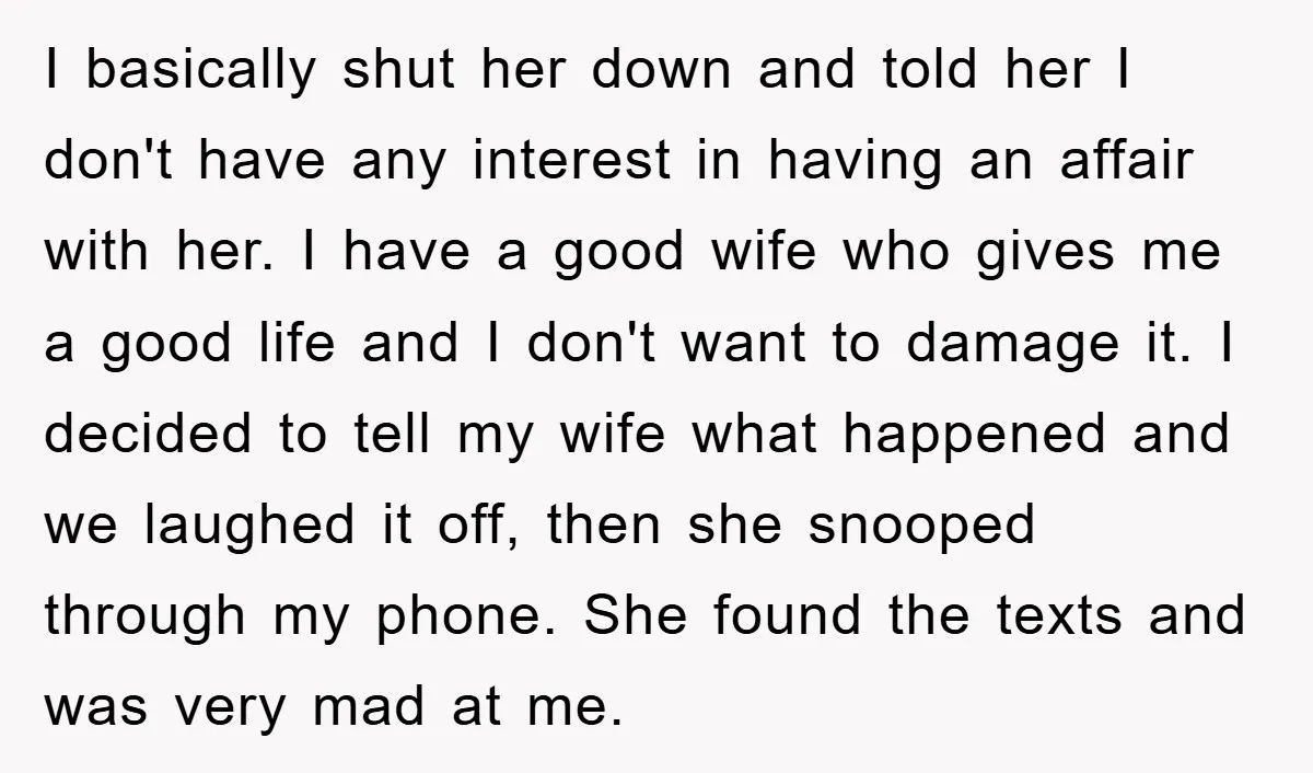 I basically shut her down and told her I don't have any interest in having an affair with her. I have a good wife who gives me a good life...