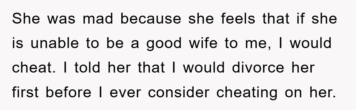 She was mad because she feels that if she is unable to be a good wife to me, I would cheat. I told her that I would divorce her first...