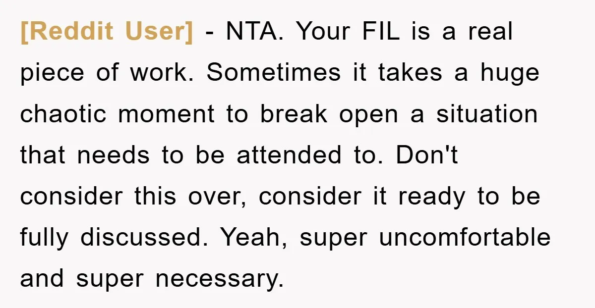 [Reddit User] − NTA. Your FIL is a real piece of work. Sometimes it takes a huge chaotic moment to break open a situation that needs to be attended to....