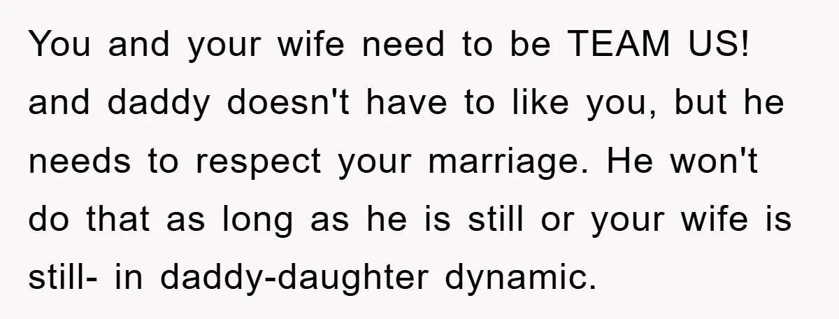 You and your wife need to be TEAM US! and daddy doesn't have to like you, but he needs to respect your marriage. He won't do that as long as...