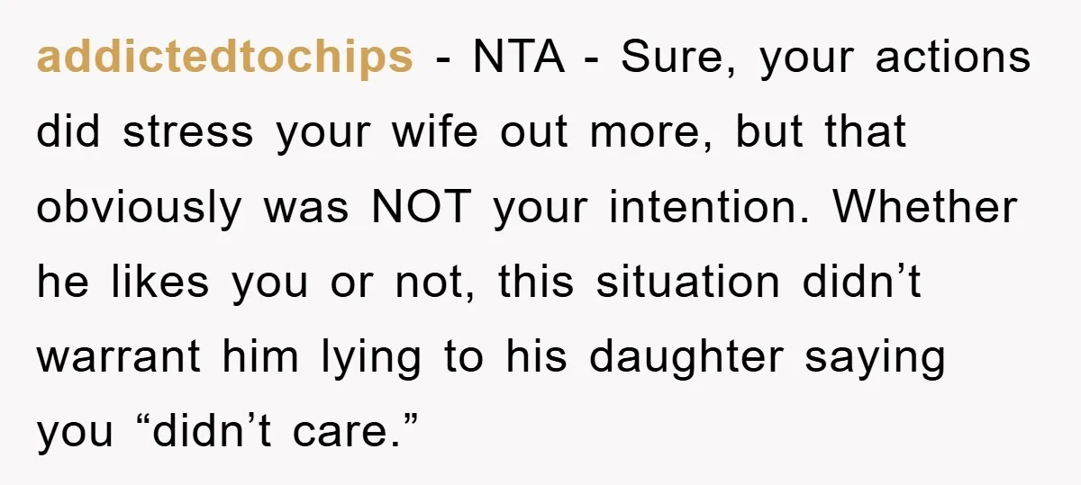 addictedtochips − NTA - Sure, your actions did stress your wife out more, but that obviously was NOT your intention. Whether he likes you or not, this situation didn’t warrant...