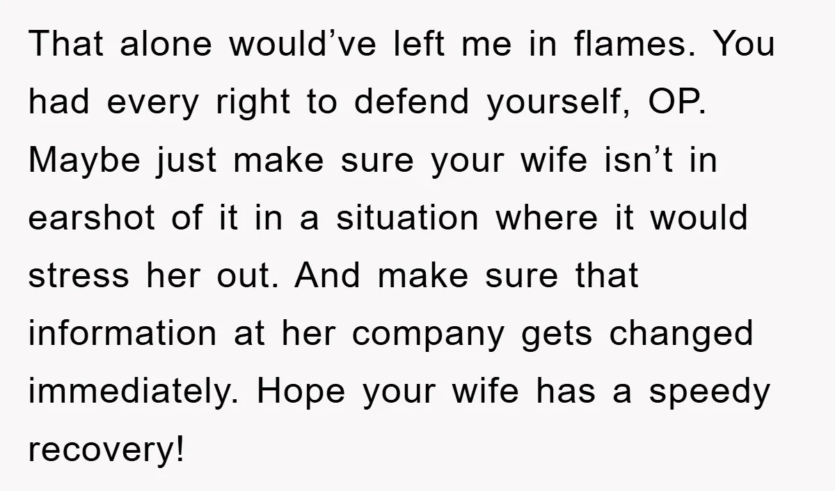 That alone would’ve left me in flames. You had every right to defend yourself, OP. Maybe just make sure your wife isn’t in earshot of it in a situation where...