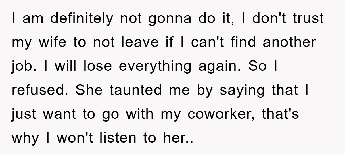 I am definitely not gonna do it, I don't trust my wife to not leave if I can't find another job. I will lose everything again. So I refused. She...