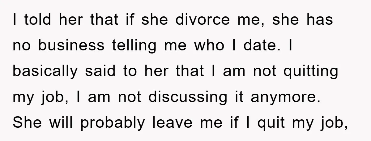 I told her that if she divorce me, she has no business telling me who I date. I basically said to her that I am not quitting my job, I...