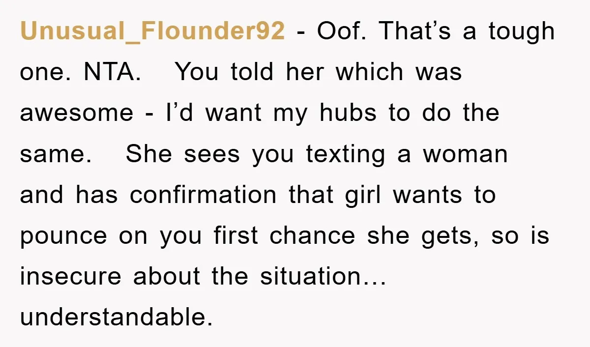 Unusual_Flounder92 − Oof. That’s a tough one. NTA. You told her which was awesome - I’d want my hubs to do the same. She sees you texting a woman and...