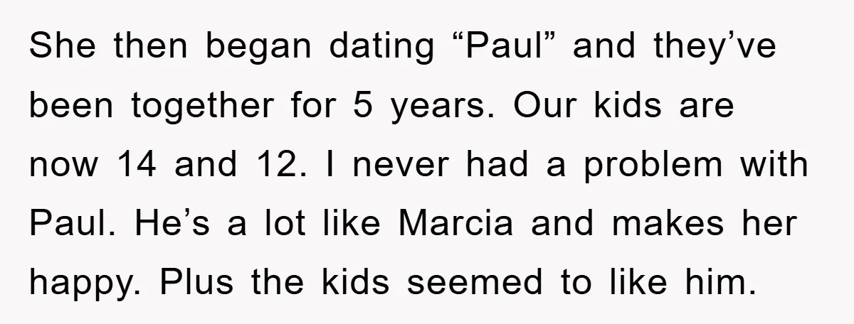She then began dating “Paul” and they’ve been together for 5 years. Our kids are now 14 and 12. I never had a problem with Paul. He’s a lot like...