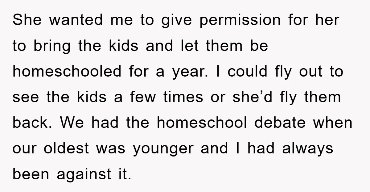 She wanted me to give permission for her to bring the kids and let them be homeschooled for a year. I could fly out to see the kids a few...