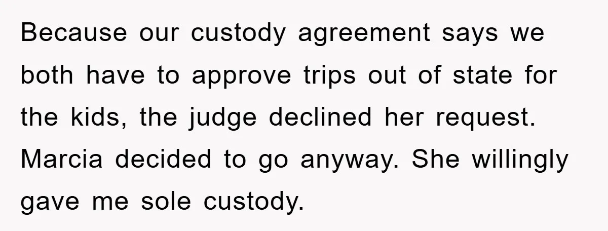 Because our custody agreement says we both have to approve trips out of state for the kids, the judge declined her request. Marcia decided to go anyway. She willingly gave...