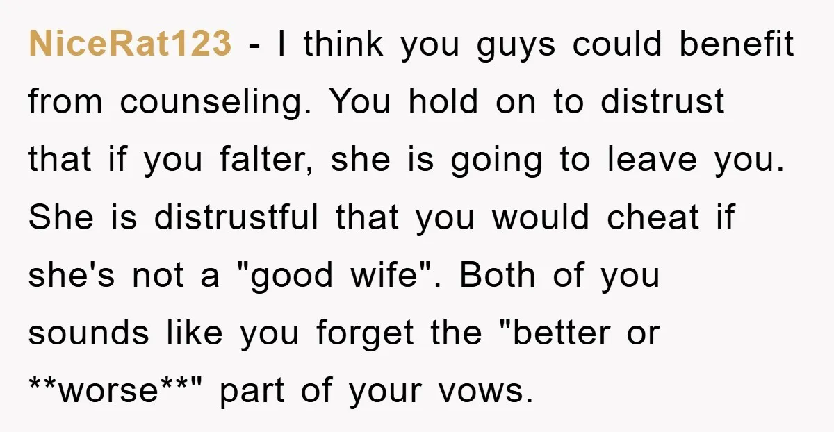 NiceRat123 − I think you guys could benefit from counseling. You hold on to distrust that if you falter, she is going to leave you. She is distrustful that you...