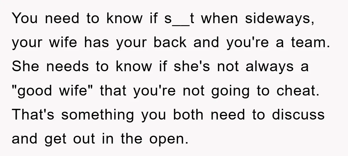 You need to know if s__t when sideways, your wife has your back and you're a team. She needs to know if she's not always a "good wife" that you're...