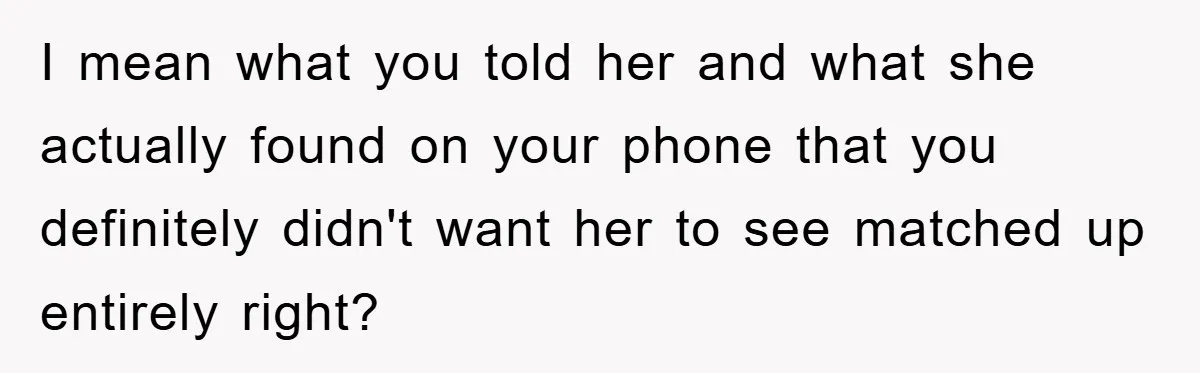 I mean what you told her and what she actually found on your phone that you definitely didn't want her to see matched up entirely right?