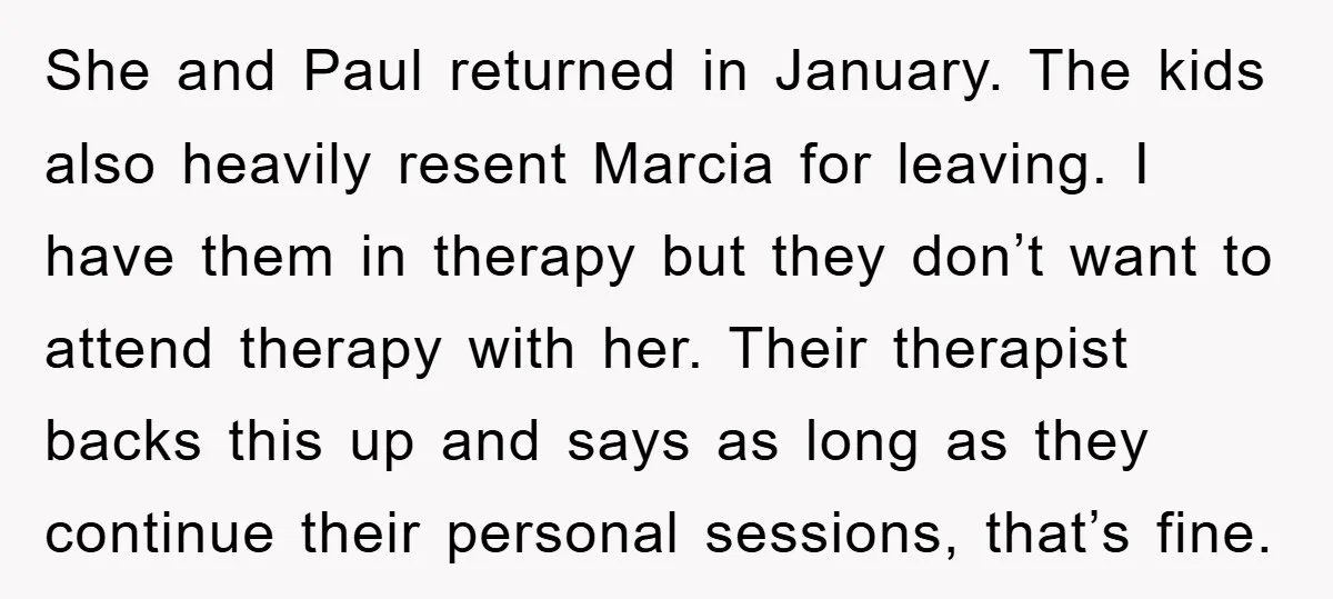 She and Paul returned in January. The kids also heavily resent Marcia for leaving. I have them in therapy but they don’t want to attend therapy with her. Their therapist...