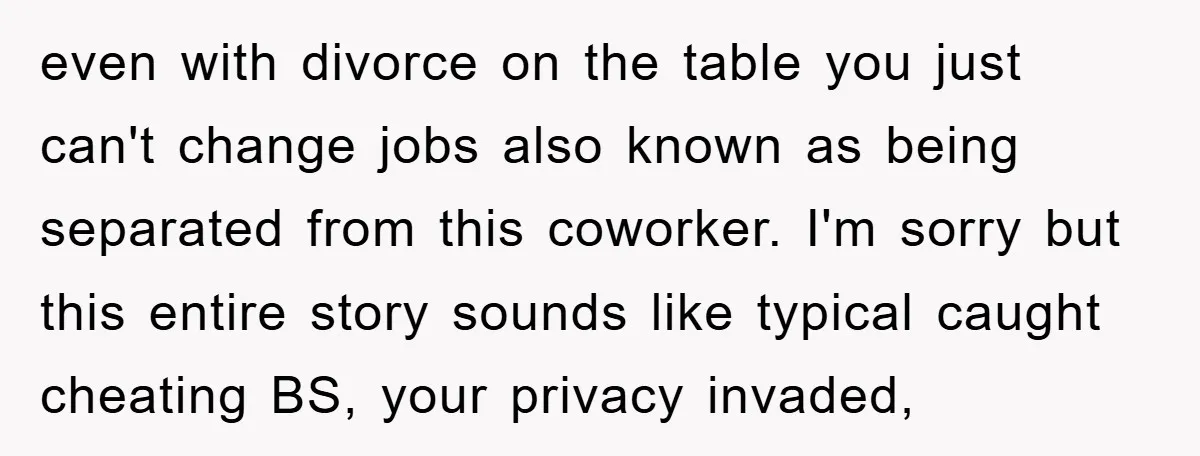 even with divorce on the table you just can't change jobs also known as being separated from this coworker. I'm sorry but this entire story sounds like typical caught cheating...