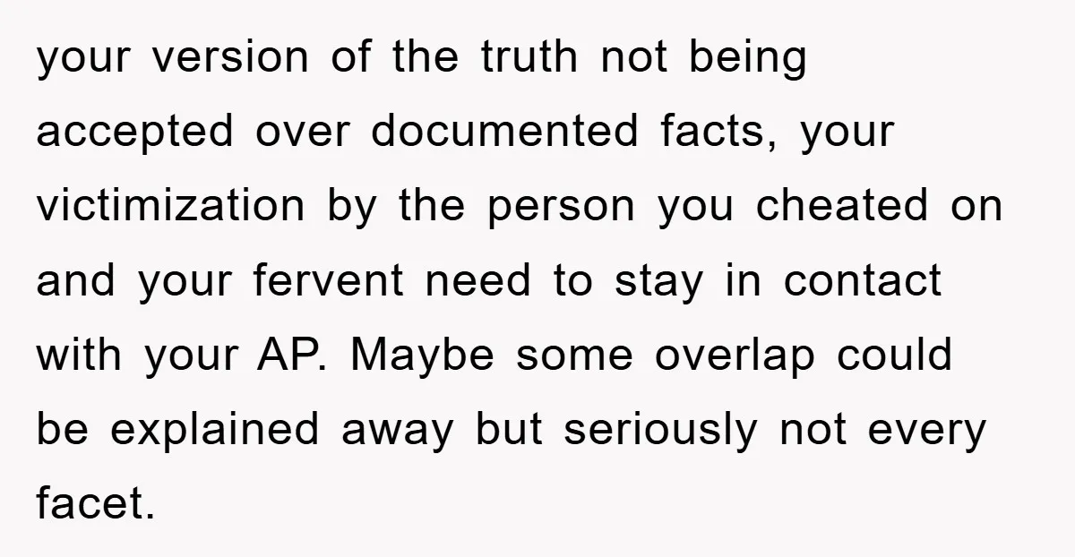 your version of the truth not being accepted over documented facts, your victimization by the person you cheated on and your fervent need to stay in contact with your AP....