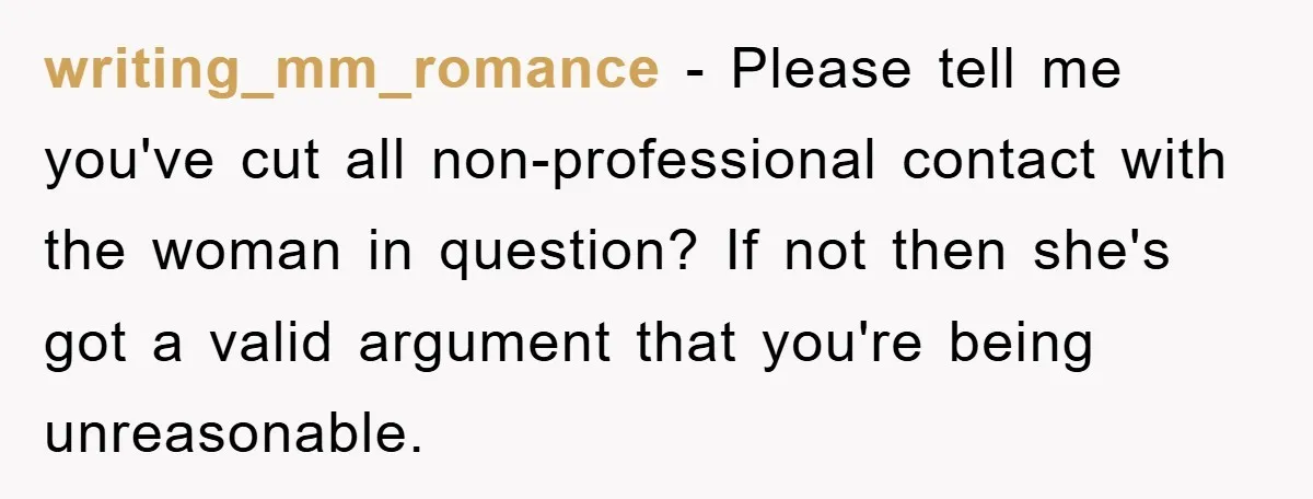 writing_mm_romance − Please tell me you've cut all non-professional contact with the woman in question? If not then she's got a valid argument that you're being unreasonable.