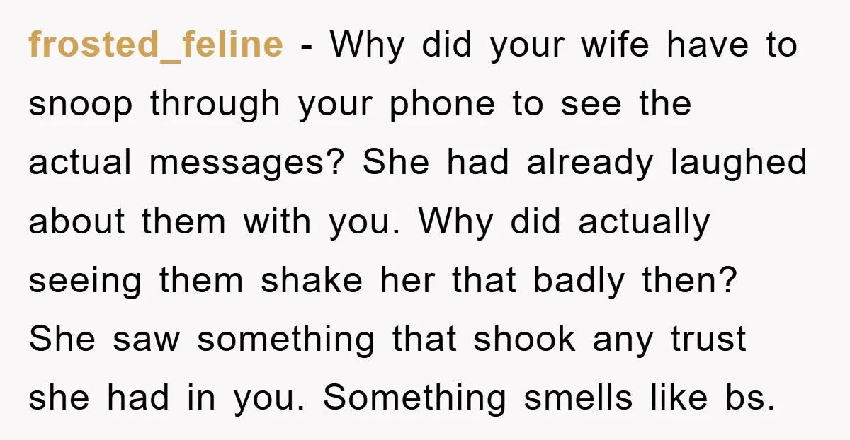 frosted_feline − Why did your wife have to snoop through your phone to see the actual messages? She had already laughed about them with you. Why did actually seeing them...