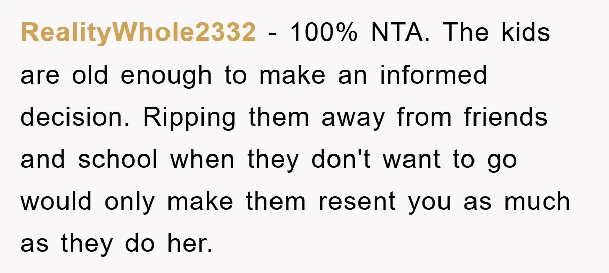 RealityWhole2332 − 100% NTA. The kids are old enough to make an informed decision. Ripping them away from friends and school when they don't want to go would only make...