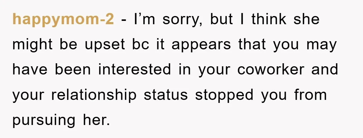 happymom-2 − I’m sorry, but I think she might be upset bc it appears that you may have been interested in your coworker and your relationship status stopped you from...