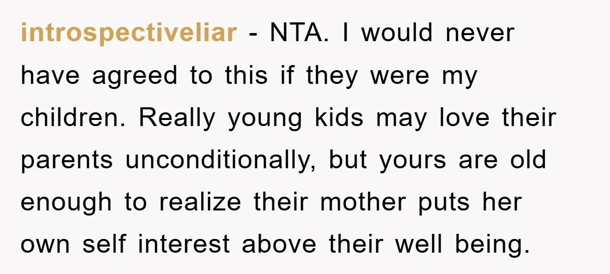 introspectiveliar − NTA. I would never have agreed to this if they were my children. Really young kids may love their parents unconditionally, but yours are old enough to realize...