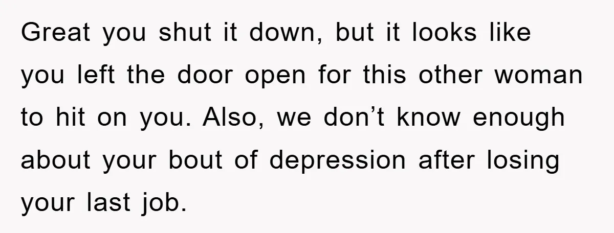 Great you shut it down, but it looks like you left the door open for this other woman to hit on you. Also, we don’t know enough about your bout...