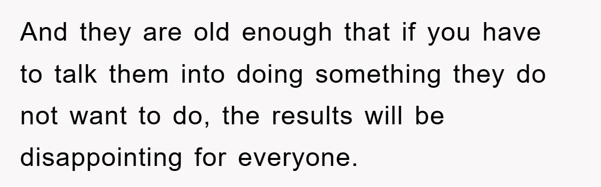 And they are old enough that if you have to talk them into doing something they do not want to do, the results will be disappointing for everyone.