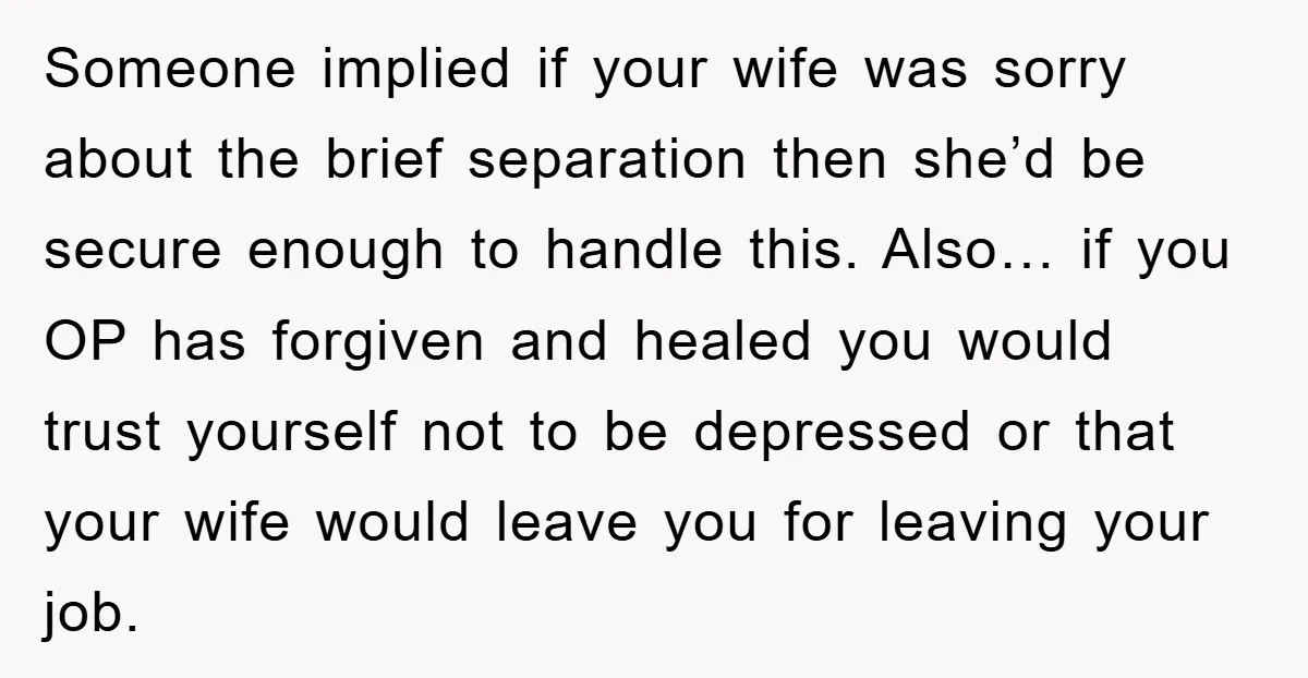 Someone implied if your wife was sorry about the brief separation then she’d be secure enough to handle this. Also… if you OP has forgiven and healed you would trust...