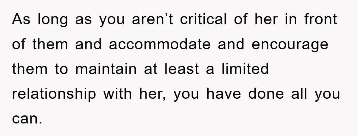 As long as you aren’t critical of her in front of them and accommodate and encourage them to maintain at least a limited relationship with her, you have done all...